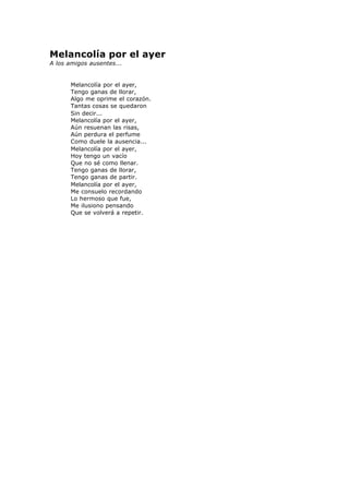 Melancolía por el ayer
A los amigos ausentes...
Melancolía por el ayer,
Tengo ganas de llorar,
Algo me oprime el corazón.
Tantas cosas se quedaron
Sin decir...
Melancolía por el ayer,
Aún resuenan las risas,
Aún perdura el perfume
Como duele la ausencia...
Melancolía por el ayer,
Hoy tengo un vacío
Que no sé como llenar.
Tengo ganas de llorar,
Tengo ganas de partir.
Melancolía por el ayer,
Me consuelo recordando
Lo hermoso que fue,
Me ilusiono pensando
Que se volverá a repetir.
 