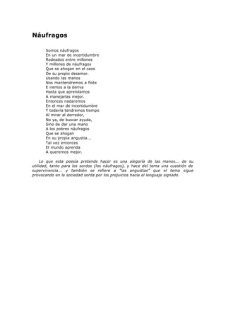 Náufragos
Somos náufragos
En un mar de incertidumbre
Rodeados entre millones
Y millones de náufragos
Que se ahogan en el caos
De su propio desamor.
Usando las manos
Nos mantendremos a flote
E iremos a la deriva
Hasta que aprendamos
A manejarlas mejor.
Entonces nadaremos
En el mar de incertidumbre
Y todavía tendremos tiempo
Al mirar al derredor,
No ya, de buscar ayuda,
Sino de dar una mano
A los pobres náufragos
Que se ahogan
En su propia angustia...
Tal vez entonces
El mundo aprenda
A querernos mejor.
Lo que esta poesía pretende hacer es una alegoría de las manos... de su
utilidad, tanto para los sordos (los náufragos), y hace del tema una cuestión de
supervivencia... y también se refiere a “las angustias” que el tema sigue
provocando en la sociedad sorda por los prejuicios hacia el lenguaje signado.
 