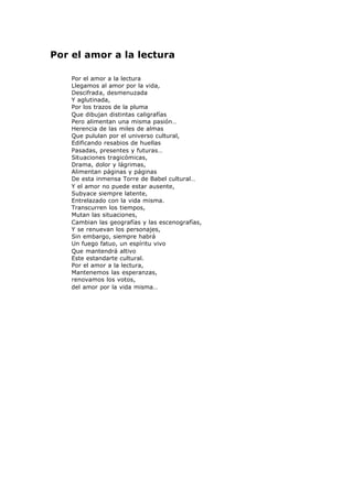 Por el amor a la lectura
la lectura…
Por el amor a la lectura
Llegamos al amor por la vida,
Descifrada, desmenuzada
Y aglutinada,
Por los trazos de la pluma
Que dibujan distintas caligrafías
Pero alimentan una misma pasión…
Herencia de las miles de almas
Que pululan por el universo cultural,
Edificando resabios de huellas
Pasadas, presentes y futuras…
Situaciones tragicómicas,
Drama, dolor y lágrimas,
Alimentan páginas y páginas
De esta inmensa Torre de Babel cultural…
Y el amor no puede estar ausente,
Subyace siempre latente,
Entrelazado con la vida misma.
Transcurren los tiempos,
Mutan las situaciones,
Cambian las geografías y las escenografías,
Y se renuevan los personajes,
Sin embargo, siempre habrá
Un fuego fatuo, un espíritu vivo
Que mantendrá altivo
Este estandarte cultural.
Por el amor a la lectura,
Mantenemos las esperanzas,
renovamos los votos,
del amor por la vida misma…
 