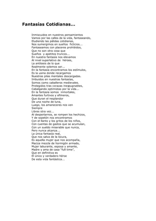 Fantasías Cotidianas...
Inmiscuidos en nuestros pensamientos
Vamos por las calles de la vida, fantaseando,
Eludiendo las pálidas cotidianas,
Nos sumergimos en sueños ficticios...
Fantaseamos con placeres prohibidos,
Que no son otra cosa que
Sueños y apetitos truncos...
En nuestra fantasía nos elevamos
Al nivel superlativo de héroes,
La antitesis de lo que
Realmente solemos ser...
En la fantasía encontramos los estímulos,
Es la usina donde recargamos
Nuestras pilas mentales descargadas.
Imbuidos en nuestras fantasías,
Somos como caballeros medievales.
Protegidos tras corazas inexpugnables,
Cabalgando optimistas por la vida...
En la fantasía somos inmortales,
Amantes furtivos y efímeros,
Que duran el resplandor
De una noche de luna,
Luego, los amaneceres nos ven
Siempre
Libres otra vez...
Al despertarnos, se rompen los hechizos,
Y de sopetón nos encontramos
Con el llanto y los gritos de los niños,
Con cuentas de gastos que se acumulan,
Con un sueldo miserable que nunca,
Pero nunca alcanza...
La única fantasía real,
Que nos salva de la locura,
Es aquella mujer que nos acompaña,
Maciza mezcla de hormigón armado,
Mujer laburante, esposa y amante,
Madre y ama de casa “full time”,
Que en definitiva es
El único y verdadero héroe
De esta vida fantástica...
 