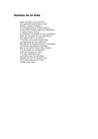 Huellas de la Vida
Pasan los años y en el camino
Van quedando jirones de la vida,
Nuestro cuerpo envejece y
En contraposición la mente madura,
El optimismo fluctúa según los resultados,
Y nuestra llama interior
Se mantiene encendida con los recuerdos...
Cada día que pasa es una experiencia,
Una piedra más en el camino.
Y los hijos son nuestra esperanza,
La esperanza que nos sobrevive,
Más allá de la muerte próxima e inevitable.
La muerte, esa palabra prohibida,
Que ya se siente mucho más cercana,
Y se la acepta con resignación.
Todo forma parte de ciclos,
Y lo más importante son,
Las huellas que nos preceden,
Huellas que son el recuerdo vivo
De nuestro paso por la tierra,
Huellas de la vida...
 
