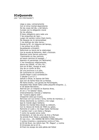ICeQueando
(por "Los Internautas")
Llego a casa, rutinariamente
Con el clima mental dependiente
De las cosas del día, y del laburo.
Cumplo con la obligación moral
De los afectos,
El beso obligatorio para cada una
Y las preguntas de rigor...
Luego me cambio (como Clark Kent),
Me despojo de mi personalidad
Y me disfrazo de Julio Verne...
Prendo la PC, mi máquina del tiempo,
Y me enfoco en el ICQ...
Revalidando a Einstein,
Reformulo su teoría de la relatividad,
Con la ayuda de Bohemio, Alelí y Escorpio.
Mientras como Serrat canturreo:
"Caminante no hay caminos,
se hacen caminos al navegar..."
Aparece mi personaje (mi Nickname)
Y me transformo mágicamente,
Ahora soy OSSIE, mi otro YO...
Giro en el éter, navego al azar,
Voy de un confín al otro,
De una provincia a un país,
De continente en continente...
(sueño llegar a otra constelación
Y saludar a un E.T.)
Saludo a Olivia, la esposa del Pato
Que son de Santa Rosa de La Pampa,
Me llama Anahy, una garota de Florianópolis,
Parpadea Pato desde Salta (salta pequeña langosta...),
O Jal desde Barcelona...
Aterrizó por un instante en Buenos Aires,
Al ver a "mi bebota" Oasis,
Intercambiamos noticias y hablamos
De "nuestra página web"...
Chaparrón está que truena,
Nervioso con sus tortas ( torta, tortita de manteca...)
Stress desmiente su nombre y me ruega
Que le mande algún Solitario.
Garoto me manda fotos desde su webcam,
Con la música de fondo de TINA (su gata),
Remonto el vuelo y me llego hasta Hamburgo
Y cambio mail´s con Heiko y Margot,
Y como me queda cerca visito
Amsterdam, el nido de amor de Arie y Michael.
Se prende River News y parpadea furioso,
Al rojo vivo... (EL HORNO NO ESTA PARA BOLLOS)
Y juntos trinamos y cacareamos contra el Tolo,
la CD de River, los referís tipo "Mr. Magoo", y contra
El Virreinato de la A.F.A...
Al final me escapo de está pálida del fútbol
 