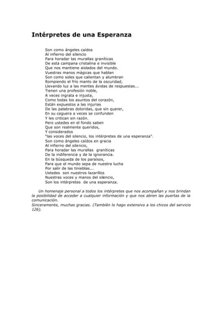 Intérpretes de una Esperanza
Son como ángeles caídos
Al infierno del silencio
Para horadar las murallas graníticas
De esta campana cristalina e invisible
Que nos mantiene aislados del mundo.
Vuestras manos mágicas que hablan
Son como soles que calientan y alumbran
Rompiendo el frío manto de la oscuridad,
Llevando luz a las mentes ávidas de respuestas...
Tienen una profesión noble,
A veces ingrata e injusta,
Como todas los asuntos del corazón,
Están expuestos a las injurias
De las palabras doloridas, que sin querer,
En su ceguera a veces se confunden
Y les critican sin razón.
Pero ustedes en el fondo saben
Que son realmente queridos,
Y considerados
“las voces del silencio, los intérpretes de una esperanza”.
Son como ángeles caídos en gracia
Al infierno del silencio,
Para horadar las murallas graníticas
De la indiferencia y de la ignorancia.
En la búsqueda de los paraísos,
Para que el mundo sepa de nuestra lucha
Por salir de las tinieblas...
Ustedes son nuestros lazarillos
Nuestras voces y manos del silencio,
Son los intérpretes de una esperanza.
Un homenaje personal a todos los intérpretes que nos acompañan y nos brindan
la posibilidad de acceder a cualquier información y que nos abren las puertas de la
comunicación.
Sinceramente, muchas gracias. (También lo hago extensivo a los chicos del servicio
126).
 