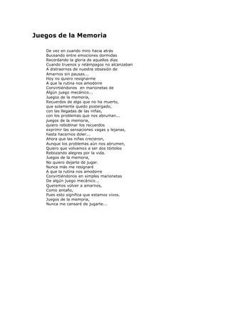 Juegos de la Memoria
De vez en cuando miro hacia atrás
Buceando entre emociones dormidas
Recordando la gloria de aquellos días
Cuando truenos y relámpagos no alcanzaban
A distraernos de nuestra obsesión de
Amarnos sin pausas...
Hoy no quiero resignarme
A que la rutina nos amodorre
Convirtiéndonos en marionetas de
Algún juego mecánico...
Juegos de la memoria,
Recuerdos de algo que no ha muerto,
que solamente quedo postergado,
con las llegadas de las niñas,
con los problemas que nos abruman...
juegos de la memoria,
quiero rebobinar los recuerdos
exprimir las sensaciones vagas y lejanas,
hasta hacernos doler...
Ahora que las niñas crecieron,
Aunque los problemas aún nos abrumen,
Quiero que volvamos a ser dos tórtolos
Rebozando alegres por la vida.
Juegos de la memoria,
No quiero dejarte de jugar.
Nunca más me resignaré
A que la rutina nos amodorre
Convirtiéndonos en simples marionetas
De algún juego mecánico...
Queremos volver a amarnos,
Como antaño,
Pues esto significa que estamos vivos.
Juegos de la memoria,
Nunca me cansaré de jugarte...
 