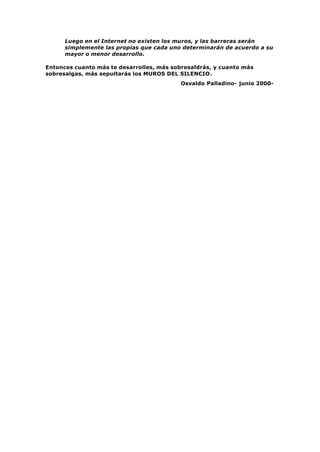 Luego en el Internet no existen los muros, y las barreras serán
simplemente las propias que cada uno determinarán de acuerdo a su
mayor o menor desarrollo.
Entonces cuanto más te desarrolles, más sobresaldrás, y cuanto más
sobresalgas, más sepultarás los MUROS DEL SILENCIO.
Osvaldo Palladino- junio 2000-
 
