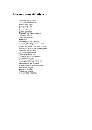 Las ventanas del Alma...
Dicen que los ojos son
Las ventanas del alma,
Una mirada triste
No miente jamás
Y delata dolores,
Dolores interiores
Que las personas
Vergonzosa y piadosamente
Tienden a ocultar.
Para estas miradas
No existen
Artilugios que las oculten,
Ni maquillajes que las disfracen,
Las sonrisas falsetes
Quedan colgadas, sonando huecas
Porque una mirada no miente jamás.
Dicen que los ojos son
Las ventanas del alma,
Y últimamente se ven
Tantas ventanas cerradas...
Tantos ojos sin luz,
Tanta tristeza, tanto desamor...
No existen para estas miradas
Artilugios que las oculten,
Ni maquillajes que las disfracen,
Porque una mirada
No miente jamás...
Porque una mirada
Es la ventana del alma.
 