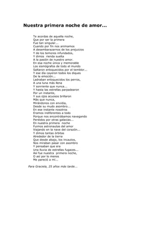 Nuestra primera noche de amor...
Te acordas de aquella noche,
Que por ser la primera
Fue tan singular...
Cuando por fin nos animamos
A desembarazarnos de los prejuicios
Y de los temores infundados,
Y dimos rienda suelta
A la pasión de nuestro amor.
En esa noche única y memorable
Los sismógrafos de todo el mundo
Saltaron enloquecidos por el temblor...
Y ese día cayeron todos los diques
De la emoción...
Ladraban enloquecidos los perros,
A una luna más llena
Y sonriente que nunca...
Y hasta las estrellas parpadearon
Por un instante,
Y sus ojos acuosos brillaron
Más que nunca,
Mirándonos con envidia,
Desde su mudo asombro...
En ese instante nosotros
Eramos indiferentes a todo
Porque nos encontrábamos navegando
Perdidos por otras galaxias...
En nuestra primera noche
Fuimos astronautas del amor
Viajando en la nave del corazón...
Y dimos tantas órbitas
Alrededor de la tierra
Que desde abajo, los incautos,
Nos miraban pasar con asombro
Y pensaban que era
Una lluvia de estrellas fugaces...
Así fue nuestra primera noche,
O así por lo menos
Me pareció a mí...
Para Graciela, 25 años más tarde...
 