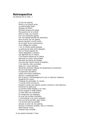 Retrospectiva
(la película de mi vida...)
Un día de repente,
Artera y sin previo aviso,
La enfermedad llegó...
Oleadas de fiebre,
Mortales lenguas de fuego,
Me pusieron en el umbral
Entre la vida y la muerte...
Fue una meningitis aguda,
Era una batalla pérdida de antemano,
Pero el amor de mis padres,
Nunca claudicó y le dio lucha...
En el sopor de la inconsciencia,
Tuve ráfagas de lucidez,
Y en mi mente quedó grabada
La película de esta lucha desigual,
Con su fondo lúgubre de
Voces apagadas y sollozos,
Las lágrimas de mi madre,
Y los brazos fuertes de mi padre,
Recuerdo la visión interminable
Del paso de hileras de árboles
A la vera del camino hacia el hospital...
Y de repente, sólo oscuridad,
Negrura y vacío absoluto.
Recuerdo confusas ráfagas de despertares turbulentos,
No sé sí del todo reales
O productos del delirio...
Luego una noche cualquiera,
Oscura y resplandeciente
Por la tenue y fantasmagórica luz de un televisor distante,
Desperté de a poco,
Tratando de acomodar mi mente,
Y cuando tomé conciencia,
Empecé a gritar que alguien pusiera volumen a ese televisor,
Entonces no sabía que
La sordera había llegado a mi vida...
Como sucede en toda batalla,
Lo más difícil es el después,
El reorganizar los despojos,
El curar las heridas mentales,
Y acomodarse a la nueva realidad...
Fue una lucha terrible, para todos...
Y el triunfo sólo fue posible
Gracias al amor de mis padres,
Porque si hubiesen dudado, sólo un instante,
Esta historia nunca
Hubiese sido contada...
A mis padres Osvaldo Y Yone
 