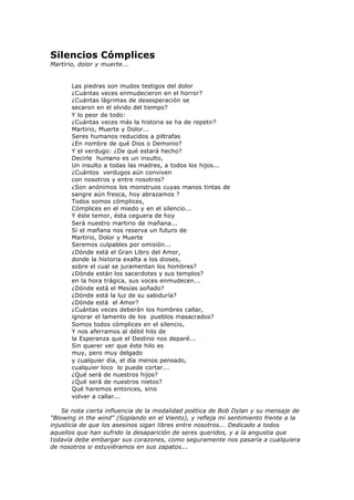 Silencios Cómplices
Martirio, dolor y muerte...
Las piedras son mudos testigos del dolor
¿Cuántas veces enmudecieron en el horror?
¿Cuántas lágrimas de desesperación se
secaron en el olvido del tiempo?
Y lo peor de todo:
¿Cuántas veces más la historia se ha de repetir?
Martirio, Muerte y Dolor...
Seres humanos reducidos a piltrafas
¿En nombre de qué Dios o Demonio?
Y el verdugo: ¿De qué estará hecho?
Decirle humano es un insulto,
Un insulto a todas las madres, a todos los hijos...
¿Cuántos verdugos aún conviven
con nosotros y entre nosotros?
¿Son anónimos los monstruos cuyas manos tintas de
sangre aún fresca, hoy abrazamos ?
Todos somos cómplices,
Cómplices en el miedo y en el silencio...
Y éste temor, ésta ceguera de hoy
Será nuestro martirio de mañana...
Si el mañana nos reserva un futuro de
Martirio, Dolor y Muerte
Seremos culpables por omisión...
¿Dónde está el Gran Libro del Amor,
donde la historia exalta a los dioses,
sobre el cual se juramentan los hombres?
¿Dónde están los sacerdotes y sus templos?
en la hora trágica, sus voces enmudecen...
¿Dónde está el Mesías soñado?
¿Dónde está la luz de su sabiduría?
¿Dónde está el Amor?
¿Cuántas veces deberán los hombres callar,
ignorar el lamento de los pueblos masacrados?
Somos todos cómplices en el silencio,
Y nos aferramos al débil hilo de
la Esperanza que el Destino nos deparé...
Sin querer ver que éste hilo es
muy, pero muy delgado
y cualquier día, el día menos pensado,
cualquier loco lo puede cortar...
¿Qué será de nuestros hijos?
¿Qué será de nuestros nietos?
Qué haremos entonces, sino
volver a callar...
Se nota cierta influencia de la modalidad poética de Bob Dylan y su mensaje de
“Blowing in the wind” (Soplando en el Viento), y refleja mi sentimiento frente a la
injusticia de que los asesinos sigan libres entre nosotros... Dedicado a todos
aquellos que han sufrido la desaparición de seres queridos, y a la angustia que
todavía debe embargar sus corazones, como seguramente nos pasaría a cualquiera
de nosotros si estuviéramos en sus zapatos...
 