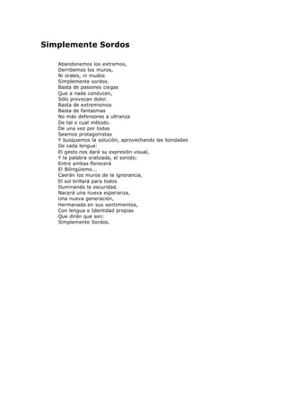 Simplemente Sordos
Abandonemos los extremos,
Derribemos los muros,
Ni orales, ni mudos
Simplemente sordos.
Basta de pasiones ciegas
Que a nada conducen,
Sólo provocan dolor.
Basta de extremismos
Basta de fantasmas
No más defensores a ultranza
De tal o cual método.
De una vez por todas
Seamos protagonistas
Y busquemos la solución, aprovechando las bondades
De cada lengua:
El gesto nos dará su expresión visual,
Y la palabra oralizada, el sonido;
Entre ambas florecerá
El Bilingüismo...
Caerán los muros de la ignorancia,
El sol brillará para todos
Iluminando la oscuridad.
Nacerá una nueva esperanza,
Una nueva generación,
Hermanada en sus sentimientos,
Con lengua e Identidad propias
Que dirán que son:
Simplemente Sordos.
 