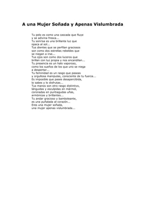 A una Mujer Soñada y Apenas Vislumbrada
Tu pelo es como una cascada que fluye
y se adivina fresca...
Tu sonrisa es una brillante luz que
opaca al sol...
Tus dientes que se perfilan graciosos
son como dos estrellas rebeldes que
se niegan a irse...
Tus ojos son como dos luceros que
brillan con luz propia y nos encandilan...
Tu presencia es un halo vaporoso,
como los sueños de los que uno se niega
a despertar...
Tu feminidad es un rasgo que paseas
y orgullosa manipulas, consciente de tu fuerza...
Es imposible que pases desapercibida,
lo sabes y lo disfrutas...
Tus manos son otro rasgo distintivo,
lánguidas y esculpidas en mármol,
coronadas en puntiagudas uñas,
armónicas y brillantes...
Tu andar gracioso y bamboleante,
es una puñalada al corazón...
Eres una mujer soñada,
una mujer apenas vislumbrada...
 