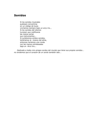Sonidos
Si los sonidos musicales
pudiesen convertirse
en un código de luces
viviríamos siempre bajo un arco iris...
Si los sonidos del silencio
tuviesen que codificarse
las manos serían
sus instrumentos...
Si juntáramos ambos sonidos,
tendríamos la música del alma,
entonces haríamos una ronda
con las manos entrelazadas
bajo un Arco Iris...
Dedicado a todos mis amigos sordos del mundo que tiene sus propios sonidos...
no olvidemos que el corazón de un sordo también late...
 