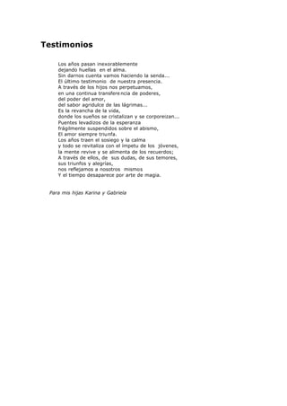 Testimonios
Los años pasan inexorablemente
dejando huellas en el alma.
Sin darnos cuenta vamos haciendo la senda...
El último testimonio de nuestra presencia.
A través de los hijos nos perpetuamos,
en una continua transfere ncia de poderes,
del poder del amor,
del sabor agridulce de las lágrimas...
Es la revancha de la vida,
donde los sueños se cristalizan y se corporeizan...
Puentes levadizos de la esperanza
frágilmente suspendidos sobre el abismo,
El amor siempre triunfa.
Los años traen el sosiego y la calma
y todo se revitaliza con el ímpetu de los jóvenes,
la mente revive y se alimenta de los recuerdos;
A través de ellos, de sus dudas, de sus temores,
sus triunfos y alegrías,
nos reflejamos a nosotros mismos
Y el tiempo desaparece por arte de magia.
Para mis hijas Karina y Gabriela
 