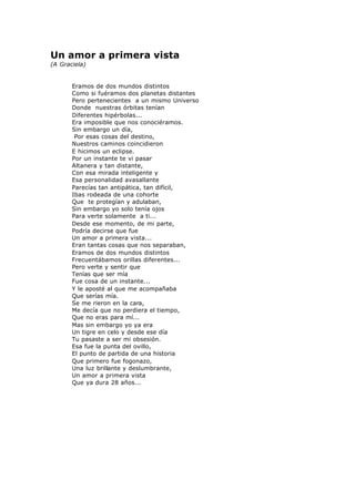 Un amor a primera vista
(A Graciela)
Eramos de dos mundos distintos
Como si fuéramos dos planetas distantes
Pero pertenecientes a un mismo Universo
Donde nuestras órbitas tenían
Diferentes hipérbolas...
Era imposible que nos conociéramos.
Sin embargo un día,
Por esas cosas del destino,
Nuestros caminos coincidieron
E hicimos un eclipse.
Por un instante te vi pasar
Altanera y tan distante,
Con esa mirada inteligente y
Esa personalidad avasallante
Parecías tan antipática, tan difícil,
Ibas rodeada de una cohorte
Que te protegían y adulaban,
Sin embargo yo solo tenía ojos
Para verte solamente a ti...
Desde ese momento, de mi parte,
Podría decirse que fue
Un amor a primera vista...
Eran tantas cosas que nos separaban,
Eramos de dos mundos distintos
Frecuentábamos orillas diferentes...
Pero verte y sentir que
Tenías que ser mía
Fue cosa de un instante...
Y le aposté al que me acompañaba
Que serías mía.
Se me rieron en la cara,
Me decía que no perdiera el tiempo,
Que no eras para mí...
Mas sin embargo yo ya era
Un tigre en celo y desde ese día
Tu pasaste a ser mi obsesión.
Esa fue la punta del ovillo,
El punto de partida de una historia
Que primero fue fogonazo,
Una luz brillante y deslumbrante,
Un amor a primera vista
Que ya dura 28 años...
 