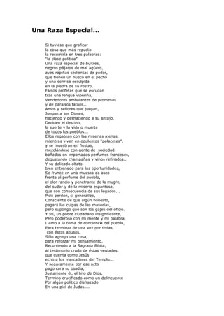 Una Raza Especial...
Si tuviese que graficar
la cosa que más repudio
la resumiría en tres palabras:
“la clase política”
Una raza especial de buitres,
negros pájaros de mal agüero,
aves rapiñas sedientas de poder,
que tienen un hueco en el pecho
y una sonrisa esculpida
en la piedra de su rostro.
Falsos profetas que se escudan
tras una lengua viperina,
Vendedores ambulantes de promesas
y de paraísos fatuos...
Amos y señores que juegan,
Juegan a ser Dioses,
haciendo y deshaciendo a su antojo,
Deciden el destino,
la suerte y la vida o muerte
de todos los pueblos...
Ellos regatean con las miserias ajenas,
mientras viven en opulentos “palacetes”,
y se muestran en fiestas,
mezclándose con gente de sociedad,
bañados en importados perfumes franceses,
degustando champañas y vinos refinados...
Y su delicado olfato,
bien entrenado para las oportunidades,
Se frunce en una muesca de asco
frente al perfume del pueblo,
el olor rancio y penetrante de la mugre,
del sudor y de la miseria espantosa,
que son consecuencia de sus legados...
Pido perdón, si generalizo,
Consciente de que algún honesto,
pagará las culpas de las mayorías,
pero supongo que son los gajes del oficio.
Y yo, un pobre ciudadano insignificante,
Pero poderoso con mi mente y mi palabra,
Llamo a la toma de conciencia del pueblo,
Para terminar de una vez por todas,
con éstos abusos.
Sólo agrego una cosa,
para reforzar mi pensamiento,
Recurriendo a la Sagrada Biblia,
al testimonio crudo de éstas verdades,
que cuenta como Jesús
echo a los mercaderes del Templo...
Y seguramente por ese acto
pago cara su osadía,
Justamente él, el hijo de Dios,
Termino crucificado como un delincuente
Por algún político disfrazado
En una piel de Judas....
 