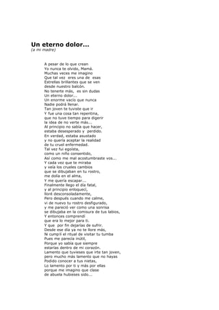 Un eterno dolor...
(a mi madre)
A pesar de lo que crean
Yo nunca te olvido, Mamá.
Muchas veces me imagino
Que tal vez eres una de esas
Estrellas brillantes que se ven
desde nuestro balcón.
No tenerte más, es sin dudas
Un eterno dolor...
Un enorme vacío que nunca
Nadie podrá llenar.
Tan joven te tuviste que ir
Y fue una cosa tan repentina,
que no tuve tiempo para digerir
la idea de no verte más...
Al principio no sabía que hacer,
estaba desesperado y perdido.
En verdad, estaba asustado
y no quería aceptar la realidad
de tu cruel enfermedad.
Tal vez fui egoísta,
como un niño consentido,
Así como me mal acostumbraste vos...
Y cada vez que te miraba
y veía los crueles cambios
que se dibujaban en tu rostro,
me dolía en el alma,
Y me quería escapar...
Finalmente llego el día fatal,
y al principio enloquecí,
lloré desconsoladamente,
Pero después cuando me calme,
vi de nuevo tu rostro desfigurado,
y me pareció ver como una sonrisa
se dibujaba en la comisura de tus labios,
Y entonces comprendí
que era lo mejor para ti.
Y que por fin dejarías de sufrir.
Desde ese día ya no te llore más,
Ni cump lí el ritual de visitar tu tumba
Pues me parecía inútil,
Porque yo sabía que siempre
estarías dentro de mi corazón.
Lamento que tuvieses que irte tan joven,
pero mucho más lamento que no hayas
Podido conocer a tus nietas,
Lo lamento por ti y más por ellas
porque me imagino que clase
de abuela hubieses sido...
 