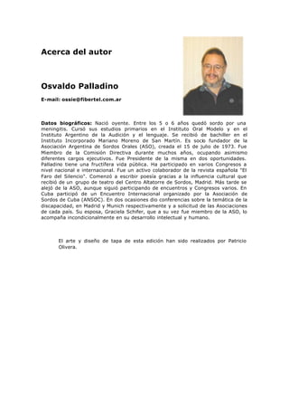 Acerca del autor
Osvaldo Palladino
E-mail: ossie@fibertel.com.ar
Datos biográficos: Nació oyente. Entre los 5 o 6 años quedó sordo por una
meningitis. Cursó sus estudios primarios en el Instituto Oral Modelo y en el
Instituto Argentino de la Audición y el lenguaje. Se recibió de bachiller en el
Instituto Incorporado Mariano Moreno de San Martín. Es socio fundador de la
Asociación Argentina de Sordos Orales (ASO), creada el 15 de julio de 1973. Fue
Miembro de la Comisión Directiva durante muchos años, ocupando asimismo
diferentes cargos ejecutivos. Fue Presidente de la misma en dos oportunidades.
Palladino tiene una fructífera vida pública. Ha participado en varios Congresos a
nivel nacional e internacional. Fue un activo colaborador de la revista española "El
Faro del Silencio". Comenzó a escribir poesía gracias a la influencia cultural que
recibió de un grupo de teatro del Centro Altatorre de Sordos, Madrid. Más tarde se
alejó de la ASO, aunque siguió participando de encuentros y Congresos varios. En
Cuba participó de un Encuentro Internacional organizado por la Asociación de
Sordos de Cuba (ANSOC). En dos ocasiones dio conferencias sobre la temática de la
discapacidad, en Madrid y Munich respectivamente y a solicitud de las Asociaciones
de cada país. Su esposa, Graciela Schifer, que a su vez fue miembro de la ASO, lo
acompaña incondicionalmente en su desarrollo intelectual y humano.
El arte y diseño de tapa de esta edición han sido realizados por Patricio
Olivera.
 