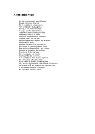 A los amantes
Un tierno manantial que refresca
Bocas sedientas de amor
Es el corazón de una persona,
Tan complejo y subyugante,
Manipula los pensamientos
Y juega con los sentimientos...
Transmitir sensaciones significa
Ponerles palabras al amor,
Algo que justamente no se habla,
Sólo se vive a flor de piel...
Quién experimentó alguna vez el amor,
El verdadero amor,
Conoce los laberintos intrínsecos
Por donde la mente divaga y libera
Los sentimientos ocultos y perimidos,
Conoce la sensación de sentirse
Prisionero de las caricias
Que manipulan los nervios
Cual cuerdas de un violín...
Y al compás de ésta música sensual
Que envuelve a los amantes,
Hace vibrar el alma y suelta el grito...
Una mirada agradecida, una mirada enamorada
Dicen más que mil palabras no pronunciadas,
Y dos almas gemelas se funden
En un sueño llamado Amor...
 