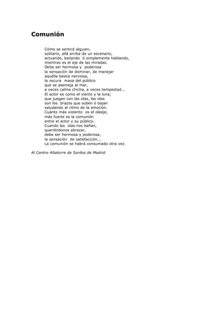 Comunión
Cómo se sentirá alguien,
solitario, allá arriba de un escenario,
actuando, bailando ó simplemente hablando,
mientras es el eje de las miradas.
Debe ser hermosa y poderosa
la sensación de dominar, de manejar
aquélla bestia nerviosa,
la oscura masa del público
que se asemeja al mar,
a veces calma chicha, a veces tempestad...
El actor es como el viento y la luna,
que juegan con las olas, las olas
son los brazos que suben ó bajan
saludando al ritmo de la emoción.
Cuánto más violento es el oleaje,
más fuerte es la comunión
entre el actor y su público.
Cuando las olas nos bañan,
queriéndonos abrazar,
debe ser hermosa y poderosa,
la sensación de satisfacción...
La comunión se habrá consumado otra vez.
Al Centro Altatorre de Sordos de Madrid.
 