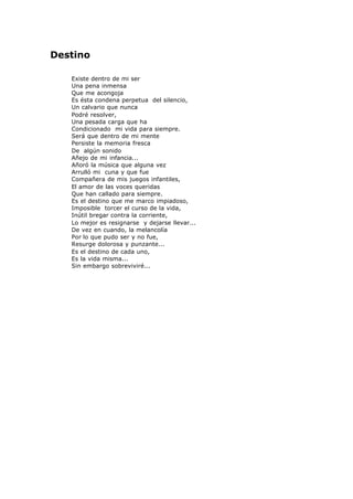 Destino
Existe dentro de mi ser
Una pena inmensa
Que me acongoja
Es ésta condena perpetua del silencio,
Un calvario que nunca
Podré resolver,
Una pesada carga que ha
Condicionado mi vida para siempre.
Será que dentro de mi mente
Persiste la memoria fresca
De algún sonido
Añejo de mi infancia...
Añoró la música que alguna vez
Arrulló mi cuna y que fue
Compañera de mis juegos infantiles,
El amor de las voces queridas
Que han callado para siempre.
Es el destino que me marco impiadoso,
Imposible torcer el curso de la vida,
Inútil bregar contra la corriente,
Lo mejor es resignarse y dejarse llevar...
De vez en cuando, la melancolía
Por lo que pudo ser y no fue,
Resurge dolorosa y punzante...
Es el destino de cada uno,
Es la vida misma...
Sin embargo sobreviviré...
 