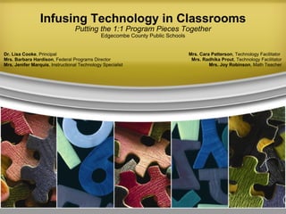 Infusing Technology in Classrooms Putting the 1:1 Program Pieces Together Edgecombe County Public Schools Dr. Lisa Cooke , Principal Mrs. Barbara Hardison , Federal Programs Director Mrs. Jenifer Marquis , Instructional Technology Specialist Mrs. Cara Patterson , Technology Facilitator  Mrs. Radhika Prout , Technology Facilitator Mrs. Joy Robinson , Math Teacher 
