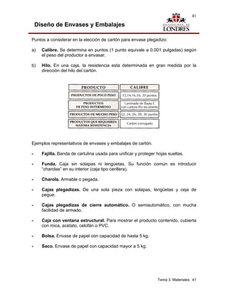 41

    Diseño de Envases y Embalajes

Puntos a considerar en la elección de cartón para envase plegadizo:

a)    Calibre. Se determina en puntos (1 punto equivale a 0.001 pulgadas) según
      el peso del productor a envasar.

b)    Hilo. En una caja, la resistencia esta determinada en gran medida por la
      dirección del hilo del cartón.




Ejemplos representativos de envases y embalajes de cartón.

-     Fajilla. Banda de cartulina usada para unificar y proteger hojas sueltas.

-     Funda. Caja sin solapas ni lengüetas. Su función común es introducir
      “charolas” en su interior (caja tipo cerillera).

-     Charola. Armable o pegada.

-     Cajas plegadizas. De una sola pieza con solapas, lengüetas y ceja de
      pegue.

-     Cajas plegadizas de cierre automático. O semiautomático, con mucha
      facilidad de armado.

-     Caja con ventana estructural. Para mostrar el producto contenido, cubierta
      con mica, acetato, celofán o PVC.

-     Bolsa. Envase de papel con capacidad de hasta 5 kg.

-     Saco. Envase de papel con capacidad mayor a 5 kg.




                                                                 Tema 3. Materiales 41
 