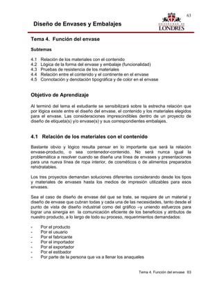 63

    Diseño de Envases y Embalajes

Tema 4. Función del envase

Subtemas

4.1   Relación de los materiales con el contenido
4.2   Lógica de la forma del envase y embalaje (funcionalidad)
4.3   Pruebas de resistencia de los materiales
4.4   Relación entre el contenido y el continente en el envase
4.5   Connotación y denotación tipográfica y de color en el envase


Objetivo de Aprendizaje

Al terminó del tema el estudiante se sensibilizará sobre la estrecha relación que
por lógica existe entre el diseño del envase, el contenido y los materiales elegidos
para el envase. Las consideraciones imprescindibles dentro de un proyecto de
diseño de etiqueta(s) y/o envase(s) y sus correspondientes embalajes.


4.1 Relación de los materiales con el contenido
Bastante obvio y lógico resulta pensar en lo importante que será la relación
envase-producto, o sea contenedor-contenido. No será nunca igual la
problemática a resolver cuando se diseña una línea de envases y presentaciones
para una nueva línea de ropa interior, de cosméticos o de alimentos preparados
rehidratables.

Los tres proyectos demandan soluciones diferentes considerando desde los tipos
y materiales de envases hasta los medios de impresión utilizables para esos
envases.

Sea el caso de diseño de envase del que se trate, se requiere de un material y
diseño de envase que cubran todas y cada una de las necesidades, tanto desde el
punto de vista de diseño industrial como del gráfico –y uniendo esfuerzos para
lograr una sinergia en la comunicación eficiente de los beneficios y atributos de
nuestro producto, a lo largo de todo su proceso, requerimientos demandados:

-     Por el producto
-     Por el usuario
-     Por el fabricante
-     Por el importador
-     Por el exportador
-     Por el estibador
-     Por parte de la persona que va a llenar los anaqueles


                                                        Tema 4. Función del envase 63
 