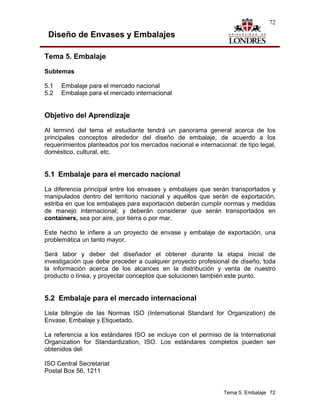 72

 Diseño de Envases y Embalajes

Tema 5. Embalaje

Subtemas

5.1   Embalaje para el mercado nacional
5.2   Embalaje para el mercado internacional


Objetivo del Aprendizaje

Al terminó del tema el estudiante tendrá un panorama general acerca de los
principales conceptos alrededor del diseño de embalaje, de acuerdo a los
requerimientos planteados por los mercados nacional e internacional: de tipo legal,
doméstico, cultural, etc.


5.1 Embalaje para el mercado nacional
La diferencia principal entre los envases y embalajes que serán transportados y
manipulados dentro del territorio nacional y aquéllos que serán de exportación,
estriba en que los embalajes para exportación deberán cumplir normas y medidas
de manejo internacional; y deberán considerar que serán transportados en
containers, sea por aire, por tierra o por mar.

Este hecho le infiere a un proyecto de envase y embalaje de exportación, una
problemática un tanto mayor.

Será labor y deber del diseñador el obtener durante la etapa inicial de
investigación que debe preceder a cualquier proyecto profesional de diseño, toda
la información acerca de los alcances en la distribución y venta de nuestro
producto o línea, y proyectar conceptos que solucionen también este punto.


5.2 Embalaje para el mercado internacional
Lista bilingüe de las Normas ISO (International Standard for Organization) de
Envase, Embalaje y Etiquetado.

La referencia a los estándares ISO se incluye con el permiso de la International
Organization for Standardization, ISO. Los estándares completos pueden ser
obtenidos del:

ISO Central Secretariat
Postal Box 56, 1211


                                                                Tema 5. Embalaje 72
 