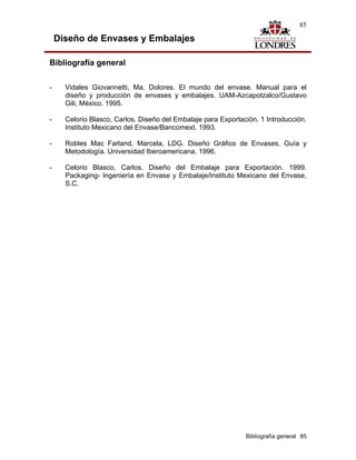 85

    Diseño de Envases y Embalajes

Bibliografía general

-     Vidales Giovannetti, Ma. Dolores. El mundo del envase. Manual para el
      diseño y producción de envases y embalajes. UAM-Azcapotzalco/Gustavo
      Gili, México. 1995.

-     Celorio Blasco, Carlos. Diseño del Embalaje para Exportación. 1 Introducción.
      Instituto Mexicano del Envase/Bancomext. 1993.

-     Robles Mac Farland, Marcela, LDG. Diseño Gráfico de Envases. Guía y
      Metodología. Universidad Iberoamericana. 1996.

-     Celorio Blasco, Carlos. Diseño del Embalaje para Exportación. 1999.
      Packaging- Ingeniería en Envase y Embalaje/Instituto Mexicano del Envase,
      S.C.




                                                               Bibliografía general 85
 