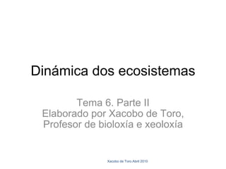 Dinámica dos ecosistemas Tema 6. Parte II Elaborado por Xacobo de Toro, Profesor de bioloxía e xeoloxía Xacobo de Toro.Abril 2010 