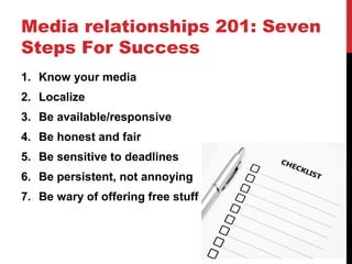 Media relationships 201: Seven
Steps For Success
1. Know your media
2. Localize
3. Be available/responsive
4. Be honest and fair
5. Be sensitive to deadlines
6. Be persistent, not annoying
7. Be wary of offering free stuff
 