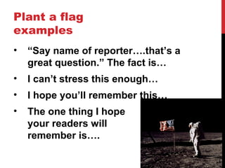 Plant a flag
examples
• “Say name of reporter….that’s a
great question.” The fact is…
• I can’t stress this enough…
• I hope you’ll remember this…
• The one thing I hope
your readers will
remember is….
 