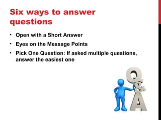 Six ways to answer
questions
• Open with a Short Answer
• Eyes on the Message Points
• Pick One Question: If asked multiple questions,
answer the easiest one
 