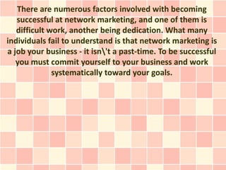 There are numerous factors involved with becoming
   successful at network marketing, and one of them is
   difficult work, another being dedication. What many
individuals fail to understand is that network marketing is
a job your business - it isn't a past-time. To be successful
   you must commit yourself to your business and work
              systematically toward your goals.
 
