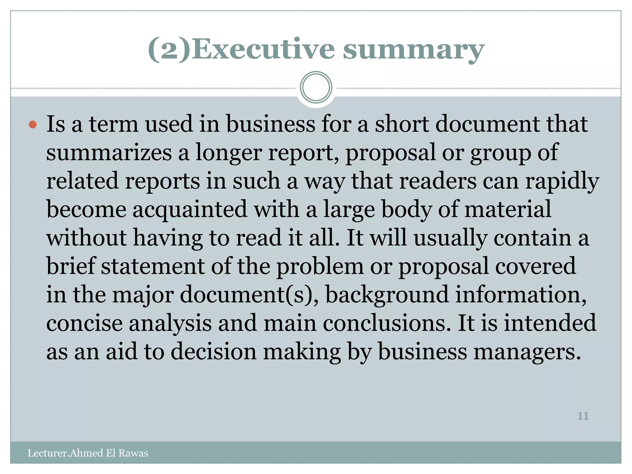 (2)Executive summary
11
 Is a term used in business for a short document that
summarizes a longer report, proposal or group of
related reports in such a way that readers can rapidly
become acquainted with a large body of material
without having to read it all. It will usually contain a
brief statement of the problem or proposal covered
in the major document(s), background information,
concise analysis and main conclusions. It is intended
as an aid to decision making by business managers.
Lecturer.Ahmed El Rawas
 
