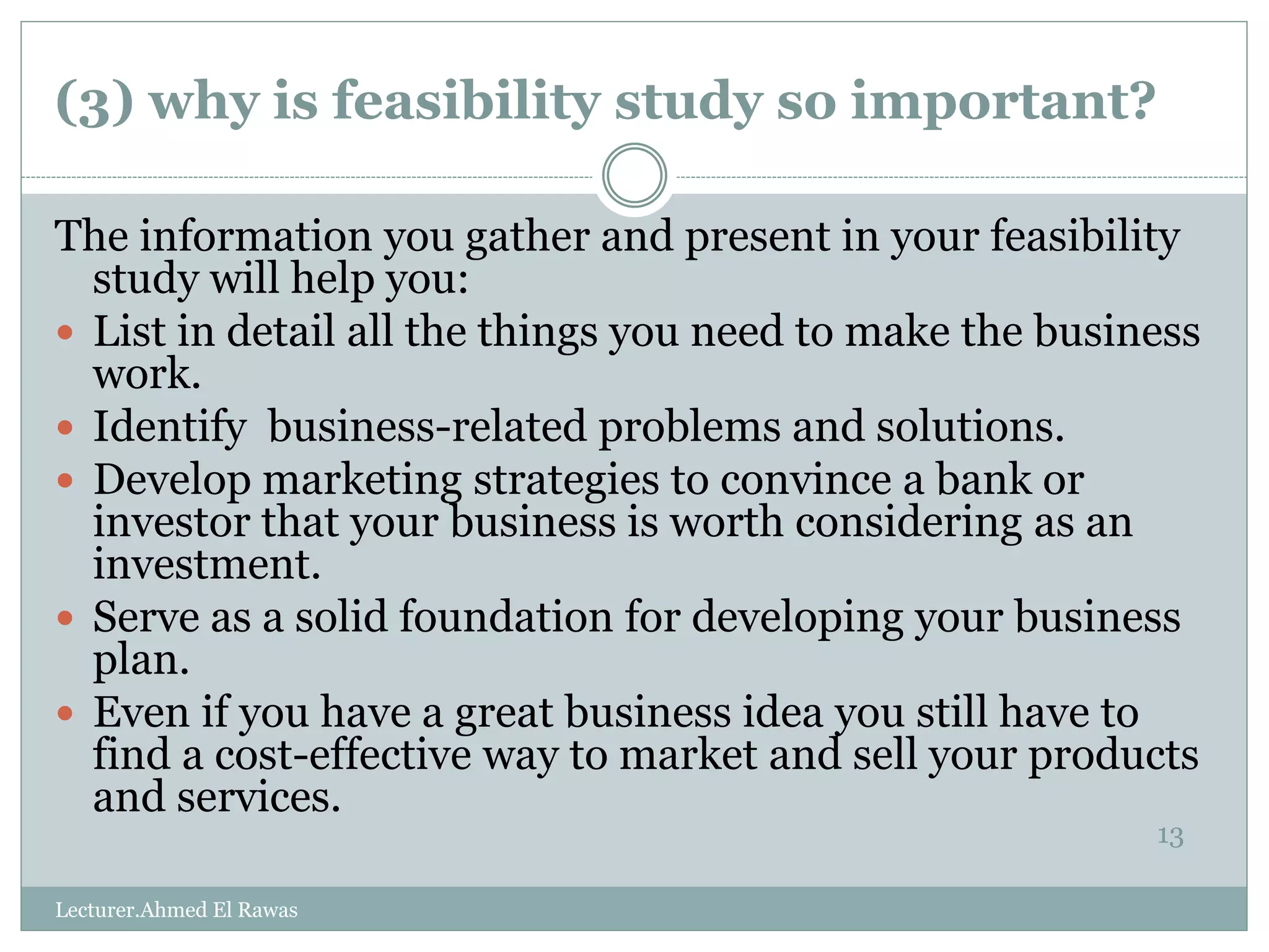 (3) why is feasibility study so important?
13
The information you gather and present in your feasibility
study will help you:
 List in detail all the things you need to make the business
work.
 Identify business-related problems and solutions.
 Develop marketing strategies to convince a bank or
investor that your business is worth considering as an
investment.
 Serve as a solid foundation for developing your business
plan.
 Even if you have a great business idea you still have to
find a cost-effective way to market and sell your products
and services.
Lecturer.Ahmed El Rawas
 