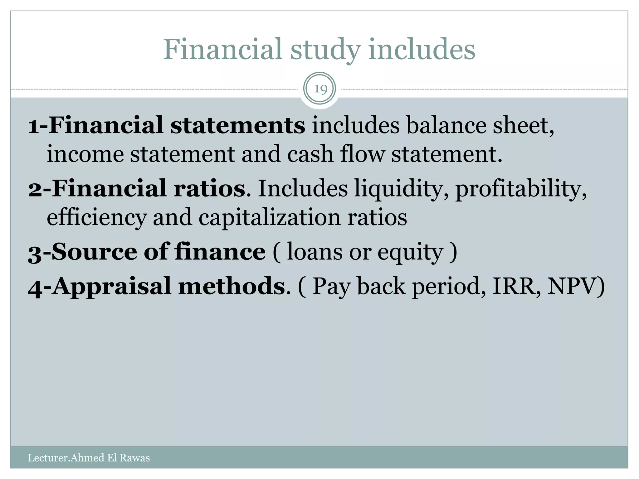 Financial study includes
1-Financial statements includes balance sheet,
income statement and cash flow statement.
2-Financial ratios. Includes liquidity, profitability,
efficiency and capitalization ratios
3-Source of finance ( loans or equity )
4-Appraisal methods. ( Pay back period, IRR, NPV)
Lecturer.Ahmed El Rawas
19
 