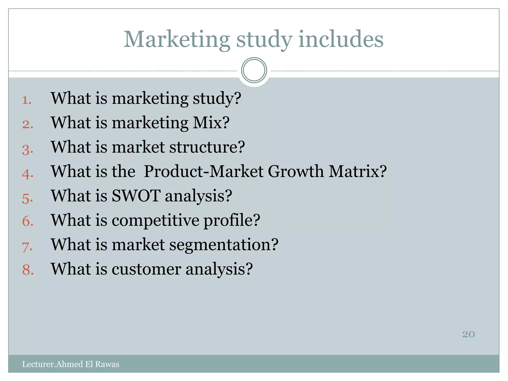 Marketing study includes
20
1. What is marketing study?
2. What is marketing Mix?
3. What is market structure?
4. What is the Product-Market Growth Matrix?
5. What is SWOT analysis?
6. What is competitive profile?
7. What is market segmentation?
8. What is customer analysis?
Lecturer.Ahmed El Rawas
 