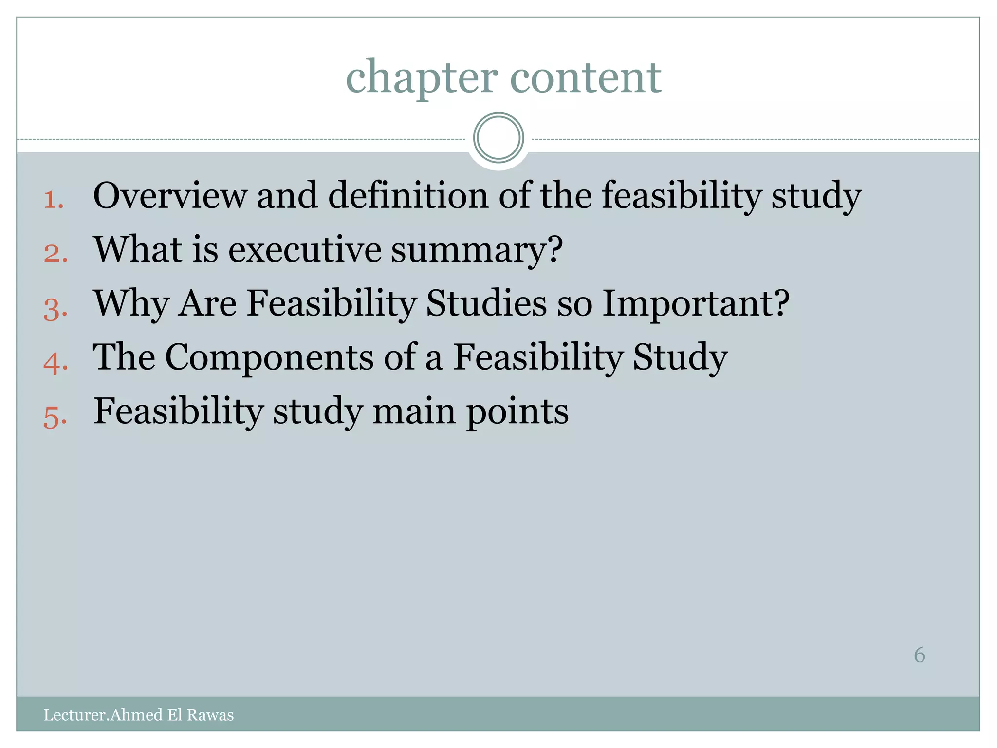 chapter content
6
1. Overview and definition of the feasibility study
2. What is executive summary?
3. Why Are Feasibility Studies so Important?
4. The Components of a Feasibility Study
5. Feasibility study main points
Lecturer.Ahmed El Rawas
 