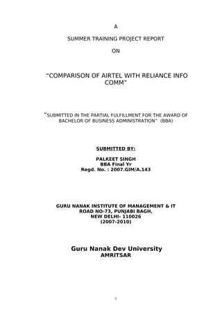 A

        SUMMER TRAINING PROJECT REPORT

                         ON



“COMPARISON OF AIRTEL WITH RELIANCE INFO
                COMM”




“SUBMITTED IN THE PARTIAL FULFILLMENT FOR THE AWARD OF
     BACHELOR OF BUSINESS ADMINISTRATION” (BBA)




                   SUBMITTED BY:

                  PALKEET SINGH
                    BBA Final Yr
             Regd. No. : 2007.GIM/A.143




    GURU NANAK INSTITUTE OF MANAGEMENT & IT
           ROAD NO-73, PUNJABI BAGH,
              NEW DELHI- 110026
                  (2007-2010)




          Guru Nanak Dev University
                     AMRITSAR




                          1
 
