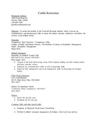 Caitlin Ketterman
Permanent Address:
1090 North Road SE
Warren, Ohio, 44484
330-609-7500
jjacmk@embarqmail.com
Objective: To secure the position in the Food and Beverage industry where I can use my
communication and interpersonal skills to ensure the utmost customer satisfaction and deliver the
services as per defined norms.
Education:
Youngstown State University –Youngstown, Ohio
Collage of health and Human Services, The Bachelor of science in Hospitality Management
Major: Hospitality Management
Major GPA:
Related Experience:
Internship at Trumbull County Club
600 Golf Dr NE, Warren, OH 44483
May-August 2015
 Assisted in the food and beverage areas of the company helping out with banquet parties
and basic customer service.
 Enhanced my communication skills as well as leadership skills.
 Improved time management and event management skills by decorating the banquet
facility.
Other Work Experience:
Crew at McDonald’s
601 N. Main Street Niles, OH 44446
2011-2015
Referee for Intramural Sports
1 University Plaza, Youngstown, OH 44555
2011-2012
Honors:
 Dean’s list for four years
 Presidents list for one year
Computer skills and other special skills:
 Proficient in Microsoft Word, Excel, PowerPoint
 ProStart Certified( restaurant management & Culinary Arts) Level one and two
 