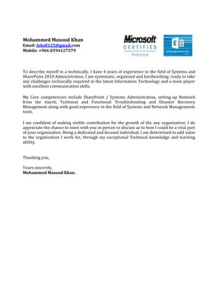 Mohammed Masood Khan
Email: Jobs8125@gmail.com
Mobile: +966 0594127579
To describe myself in a technically, I have 4 years of experience in the field of Systems and
SharePoint 2010 Administration, I am systematic, organized and hardworking; ready to take
any challenges technically required in the latest Information Technology and a team player
with excellent communication skills.
My Core competencies include SharePoint / Systems Administration, setting-up Network
from the starch, Technical and Functional Troubleshooting and Disaster Recovery
Management along with good experience in the field of Systems and Network Managements
tools.
I am confident of making visible contribution for the growth of the any organization. I do
appreciate the chance to meet with you in person to discuss as to how I could be a vital part
of your organization. Being a dedicated and focused individual, I am determined to add value
to the organization I work for, through my exceptional Technical knowledge and learning
ability.
Thanking you,
Yours sincerely,
Mohammed Masood Khan.
 