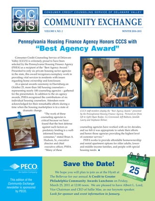 counseling agencies have worked with us for decades,
and we felt it was appropriate to salute their efforts
and honor those agencies providing the highest level
of customer service.”
PHFA works to provide affordable homeownership
and rental apartment options for older adults, lower-
and middle-income families, and people with special
housing needs. I
CCCS staff members display the “Best Agency Award,” presented
by the Pennsylvania Housing Finance Agency. Pictured are (from
left to right) Ryan Realpe, Liz Greenwood, Jeff Baldwin, Jamilah
Lawry and Stephanie Bittner.
Consumer Credit Counseling Service of Delaware
Valley (CCCS) is extremely proud to have been
selected by the Pennsylvania Housing Finance Agency
(PHFA) as a recipient of the “Best Agency Award.”
Presented to only six private housing sector agencies
in the state, this award recognizes exemplary work in
providing vital services to residents with issues
regarding home ownership and foreclosure.
At a special awards ceremony in Harrisburg on
October 25, more than 160 housing counselors –
representing nearly 100 counseling agencies – gathered
for the presentation. In addition to the six agency
awards, PHFA recognized the contributions of six
individual housing counselors. Attendees were
acknowledged for their remarkable efforts during a
time when the housing marketplace is in a state of
dramatic change.
“The work of these
counseling agencies is
critical because we have
found that the best defense
against such factors as
predatory lending is a well-
informed housing
consumer,” stated Brian A.
Hudson, Sr., executive
director and chief
executive officer, PHFA.
“Many of these
This edition of the
Community Exchange
newsletter is sponsored
by PECO.
Pennsylvania Housing Finance Agency Honors CCCS with
“Best Agency Award”
We hope you will plan to join us at the Hyatt at
The Bellevue for our annual A Credit to Greater
Philadelphia Community Awards Luncheon on Friday,
March 25, 2011 at 12:00 noon. We are pleased to have Albert L. Lord,
Vice Chairman and CEO of Sallie Mae, as our keynote speaker.
Look for sponsor and event information in January.
Save the Date!
 