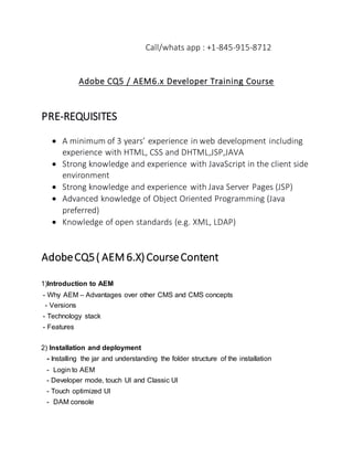 Call/whats app : +1-845-915-8712
Adobe CQ5 / AEM6.x Developer Training Course
PRE-REQUISITES
 A minimum of 3 years’ experience in web development including
experience with HTML, CSS and DHTML,JSP,JAVA
 Strong knowledge and experience with JavaScript in the client side
environment
 Strong knowledge and experience with Java Server Pages (JSP)
 Advanced knowledge of Object Oriented Programming (Java
preferred)
 Knowledge of open standards (e.g. XML, LDAP)
AdobeCQ5( AEM 6.X)CourseContent
1)Introduction to AEM
- Why AEM – Advantages over other CMS and CMS concepts
- Versions
- Technology stack
- Features
2) Installation and deployment
- Installing the jar and understanding the folder structure of the installation
- Login to AEM
- Developer mode, touch UI and Classic UI
- Touch optimized UI
- DAM console
 