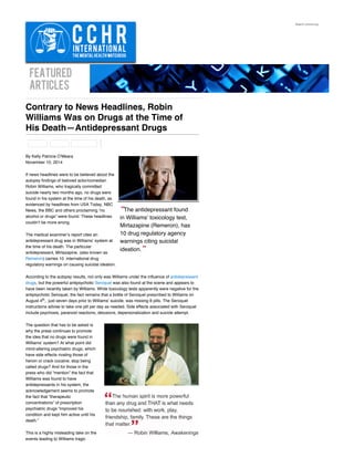 FEATURED
ARTICLES
“The antidepressant found
in Williams' toxicology test,
Mirtazapine (Remeron), has
10 drug regulatory agency
warnings citing suicidal
ideation.”
Contrary to News Headlines, Robin
Williams Was on Drugs at the Time of
His Death—Antidepressant Drugs
By Kelly Patricia O’Meara
November 10, 2014
If news headlines were to be believed about the
autopsy findings of beloved actor/comedian
Robin Williams, who tragically committed
suicide nearly two months ago, no drugs were
found in his system at the time of his death, as
evidenced by headlines from USA Today, NBC
News, the BBC and others proclaiming “no
alcohol or drugs” were found. These headlines
couldn’t be more wrong.
The medical examiner’s report cites an
antidepressant drug was in Williams’ system at
the time of his death. The particular
antidepressant, Mirtazapine, (also known as
Remeron) carries 10  international drug
regulatory warnings on causing suicidal ideation.
According to the autopsy results, not only was Williams under the influence of antidepressant
drugs, but the powerful antipsychotic Seroquel was also found at the scene and appears to
have been recently taken by Williams. While toxicology tests apparently were negative for the
antipsychotic Seroquel, the fact remains that a bottle of Seroquel prescribed to Williams on
August 4 ,  just seven days prior to Williams’ suicide, was missing 8 pills. The Seroquel
instructions advise to take one pill per day as needed. Side effects associated with Seroquel
include psychosis, paranoid reactions, delusions, depersonalization and suicide attempt.
The question that has to be asked is
why the press continues to promote
the idea that no drugs were found in
Williams’ system? At what point did
mind-altering psychiatric drugs, which
have side effects rivaling those of
heroin or crack cocaine, stop being
called drugs? And for those in the
press who did “mention” the fact that
Williams was found to have
antidepressants in his system, the
acknowledgement seems to promote
the fact that “therapeutic
concentrations” of prescription
psychiatric drugs “improved his
condition and kept him active until his
death.”
This is a highly misleading take on the
events leading to Williams tragic
Search cchrint.org
th
 