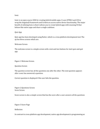 Ionic
Ionic is an open-source SDK for creating hybrid mobile apps. It uses HTML5 and CSS to
wrap the AngularJS framework and Cordova to access native device functionality. The major
benefit of utilizing Ionic is that it allows you to create hybrid apps with stunning UI that
behave like native apps and share a single codebase.
Quiz App
Quiz app has been developed using flutter, which is a cross platform development tool. The
ap has three screens which are:
Welcome Screen
The welcome screen is a simple screen with a text and two buttons for start quiz and quit
app
Figure 1 Welcome Screen
Question Screen
The question screen has all the questions one after the other. The next question appears
after a user has answered a question.
Correct question is displayed if the user fails the question.
Figure 2 Questions Screen
Score Screen
Score screen is also a simple screen that has the score after a user answers all the questions
Figure 3 Score Page
Reflection
In contrast to cross-platform app development, native app development is programming an
 