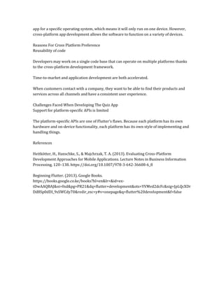 app for a specific operating system, which means it will only run on one device. However,
cross-platform app development allows the software to function on a variety of devices.
Reasons For Cross Platform Preference
Reusability of code
Developers may work on a single code base that can operate on multiple platforms thanks
to the cross-platform development framework.
Time-to-market and application development are both accelerated.
When customers contact with a company, they want to be able to find their products and
services across all channels and have a consistent user experience.
Challenges Faced When Developing The Quiz App
Support for platform-specific APIs is limited
The platform-specific APIs are one of Flutter's flaws. Because each platform has its own
hardware and on-device functionality, each platform has its own style of implementing and
handling things.
References
Heitkötter, H., Hanschke, S., & Majchrzak, T. A. (2013). Evaluating Cross-Platform
Development Approaches for Mobile Applications. Lecture Notes in Business Information
Processing, 120–138. https://doi.org/10.1007/978-3-642-36608-6_8
Beginning Flutter. (2013). Google Books.
https://books.google.co.ke/books?hl=en&lr=&id=ex-
tDwAAQBAJ&oi=fnd&pg=PR21&dq=flutter+development&ots=YVMvd2dcFc&sig=JpLQcXDr
Dd8Sp0dDI_9sSWCdy70&redir_esc=y#v=onepage&q=flutter%20development&f=false
 