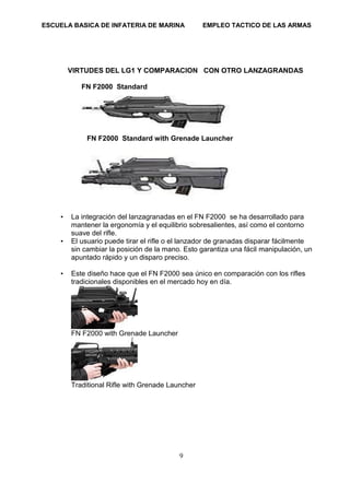 ESCUELA BASICA DE INFATERIA DE MARINA EMPLEO TACTICO DE LAS ARMAS
9
VIRTUDES DEL LG1 Y COMPARACION CON OTRO LANZAGRANDAS
FN F2000 Standard
FN F2000 Standard with Grenade Launcher
• La integración del lanzagranadas en el FN F2000 se ha desarrollado para
mantener la ergonomía y el equilibrio sobresalientes, así como el contorno
suave del rifle.
• El usuario puede tirar el rifle o el lanzador de granadas disparar fácilmente
sin cambiar la posición de la mano. Esto garantiza una fácil manipulación, un
apuntado rápido y un disparo preciso.
• Este diseño hace que el FN F2000 sea único en comparación con los rifles
tradicionales disponibles en el mercado hoy en día.
FN F2000 with Grenade Launcher
Traditional Rifle with Grenade Launcher
 