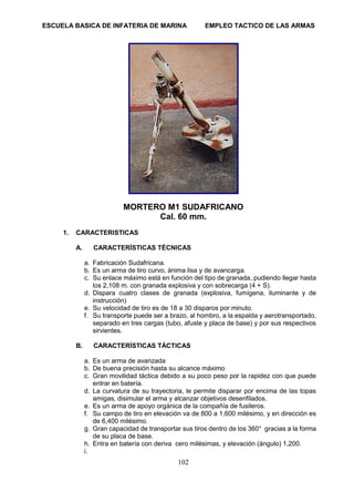 ESCUELA BASICA DE INFATERIA DE MARINA EMPLEO TACTICO DE LAS ARMAS
102
MORTERO M1 SUDAFRICANO
Cal. 60 mm.
1. CARACTERISTICAS
A. CARACTERÍSTICAS TÉCNICAS
a. Fabricación Sudafricana.
b. Es un arma de tiro curvo, ánima lisa y de avancarga.
c. Su enlace máximo está en función del tipo de granada, pudiendo llegar hasta
los 2,108 m. con granada explosiva y con sobrecarga (4 + S).
d. Dispara cuatro clases de granada (explosiva, fumígena, iluminante y de
instrucción)
e. Su velocidad de tiro es de 18 a 30 disparos por minuto.
f. Su transporte puede ser a brazo, al hombro, a la espalda y aerotransportado,
separado en tres cargas (tubo, afuste y placa de base) y por sus respectivos
sirvientes.
B. CARACTERÍSTICAS TÁCTICAS
a. Es un arma de avanzada
b. De buena precisión hasta su alcance máximo
c. Gran movilidad táctica debido a su poco peso por la rapidez con que puede
entrar en batería.
d. La curvatura de su trayectoria, le permite disparar por encima de las topas
amigas, disimular el arma y alcanzar objetivos desenfilados.
e. Es un arma de apoyo orgánica de la compañía de fusileros.
f. Su campo de tiro en elevación va de 800 a 1,600 milésimo, y en dirección es
de 6,400 milésimo.
g. Gran capacidad de transportar sus tiros dentro de los 360° gracias a la forma
de su placa de base.
h. Entra en batería con deriva cero milésimas, y elevación (ángulo) 1,200.
i.
 