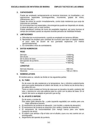 ESCUELA BASICA DE INFATERIA DE MARINA EMPLEO TACTICO DE LAS ARMAS
103
2. CAPACIDADES
Puede ser empleado ventajosamente en terrenos boscosos, en localidades y en
operaciones especiales (contraguerrillas, incursiones, golpes de mano,
infiltraciones, etc.).
Capaz de entrar en acción inmediatamente, contra toda resistencia que surja de
improviso en combate.
En circunstancias muy especiales y de emergencia puede ser disparado sin afuste,
ni placa de base y por un solo hombre.
Puede establecer cortinas de humo de aceptable magnitud, así como iluminar el
campo de combate cuando se requiera durante periodos de visibilidad limitada.
3. LIMITACIONES
a. Dificultad de municionamiento, cuando es empleado en terrenos difíciles.
b. Necesidad de emplear gran cantidad de munición para batir un objetivo debido
al poco radio de acción de sus granadas explosivas (15 metros
aproximadamente)
c. Es vulnerable a tiros de contrabatería.
4. DATOS NUMERICOS
PESO
Del tubo.................................................................................. 5.000 Kg.
Del afuste............................................................................... 5.600 Kg.
De la placa de base............................................................... 6.700 Kg.
Del aparato de puntería......................................................... 1.500 Kg.
Total..................................................................................... 17.800 Kg.
LONGITUD
Del tubo Alcance.....................................................................650 mm.
Alcances .......................................................................... 100 a 2,108 m.
5. NOMENCLATURA
El mortero para su estudio se divide en las siguientes partes:
A. EL TUBO
Es de acero de alta resistencia a la temperatura, liso y cilíndrico exteriormente
para que pueda deslizarse el collarín del afuste, en su interior es de ánima lisa y
de calibre 60 mm.
Tiene un cierre (culata) en forma de copa que va roscada a la parte posterior del
tubo, y termina en una cola esférica para su unión con la placa de base, En el
interior del cierre va alojado el percutor que es fijo.
B. EL AFUSTE O BIPODE
Es de acero y consta de:
Dos patas (pata derecha fija y pata izquierda regulable) con arados para una
mejor adherida el terreno.
a. El mecanismo de puntería en elevación (con tornillo y volante de elevación)
b. El mecanismo de puntería en dirección (con varilla y volante de dirección).
c. El mecanismo de horizontabilidad (con mango tuerca para una rápida
nivelación de arma).
d. El collarín que abraza o fija el tubo con el afuste y que a su vez cuenta con un
amortiguador.
e. Alojamiento del aparato de puntería.
 